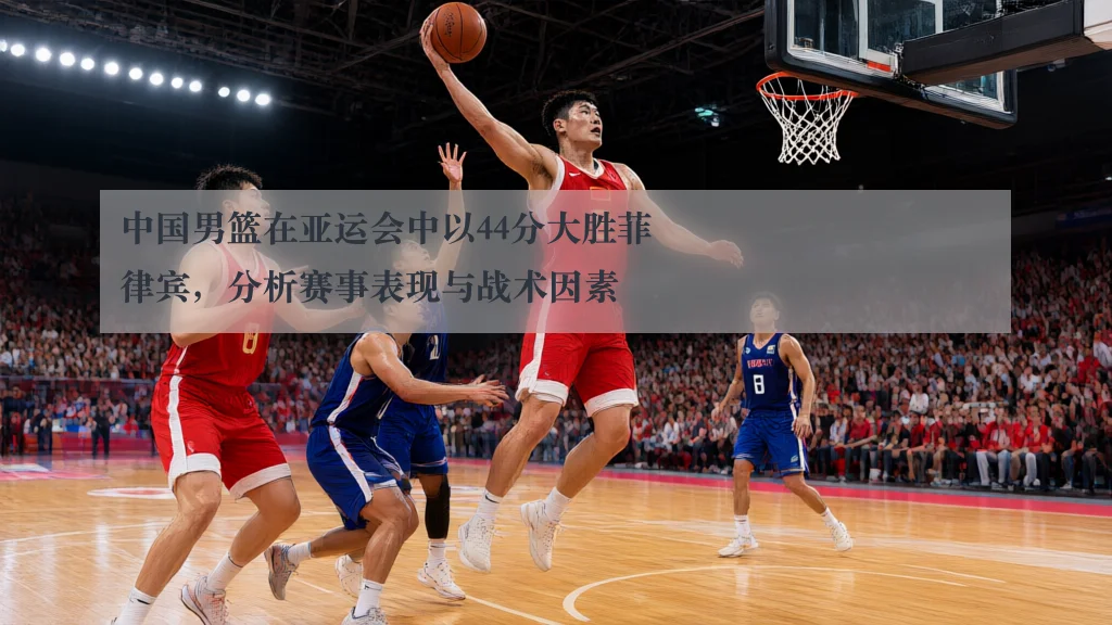 中国男篮在亚运会中以44分大胜菲律宾,分析赛事表现与战术因素
